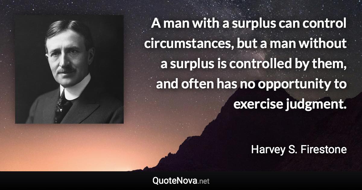 A man with a surplus can control circumstances, but a man without a surplus is controlled by them, and often has no opportunity to exercise judgment. - Harvey S. Firestone quote