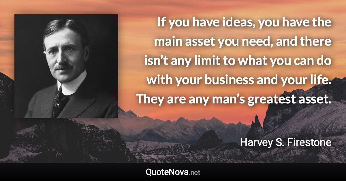 If you have ideas, you have the main asset you need, and there isn’t any limit to what you can do with your business and your life. They are any man’s greatest asset. - Harvey S. Firestone quote
