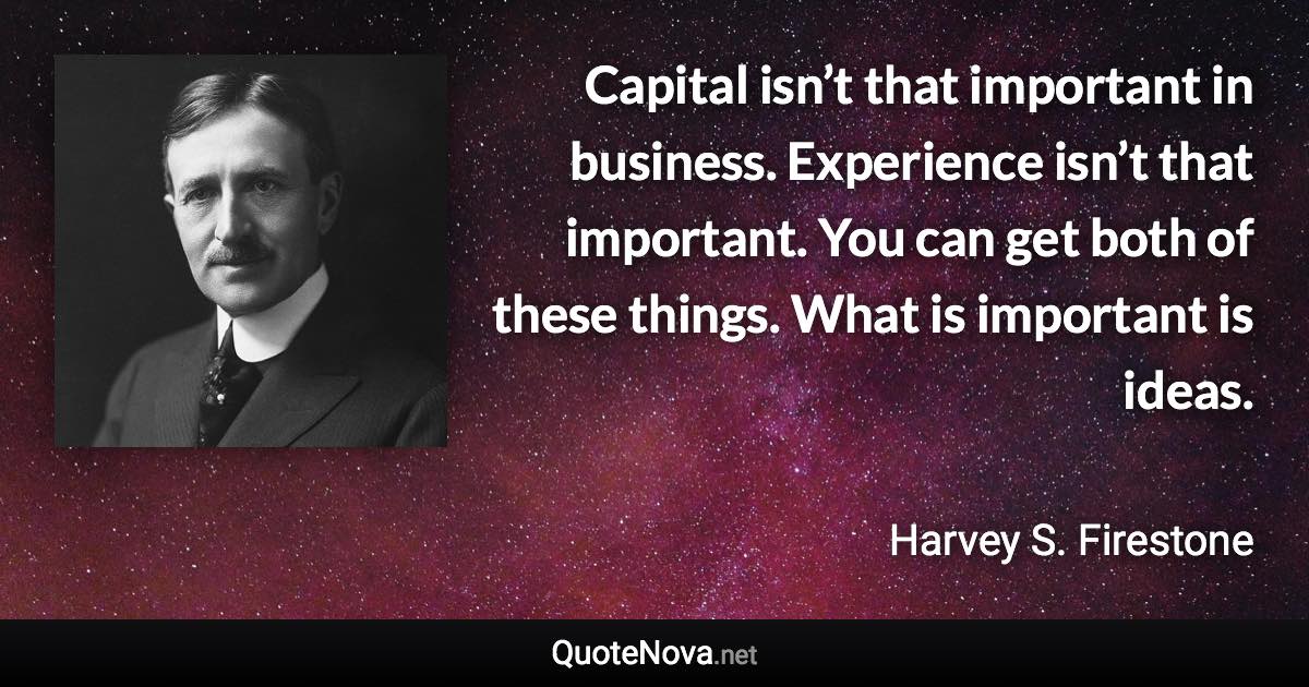 Capital isn’t that important in business. Experience isn’t that important. You can get both of these things. What is important is ideas. - Harvey S. Firestone quote