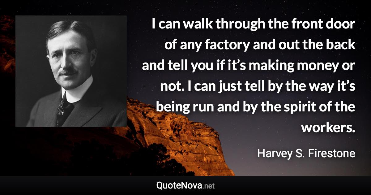 I can walk through the front door of any factory and out the back and tell you if it’s making money or not. I can just tell by the way it’s being run and by the spirit of the workers. - Harvey S. Firestone quote