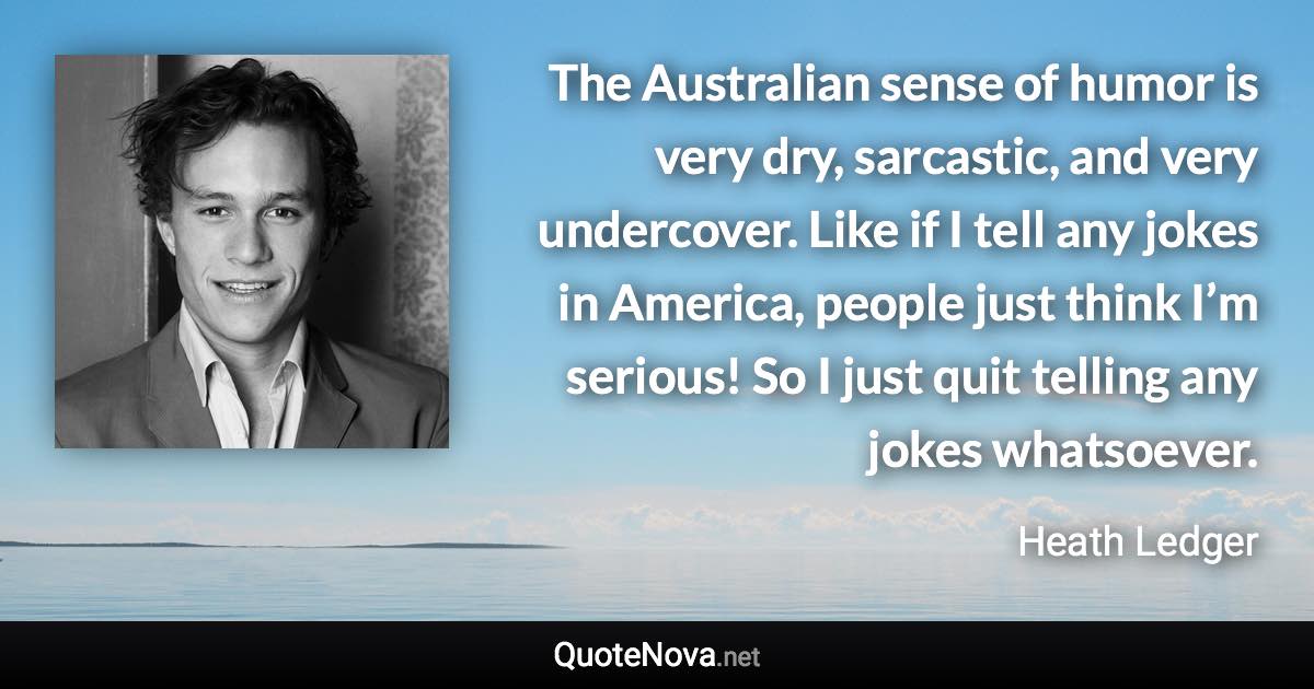 The Australian sense of humor is very dry, sarcastic, and very undercover. Like if I tell any jokes in America, people just think I’m serious! So I just quit telling any jokes whatsoever. - Heath Ledger quote