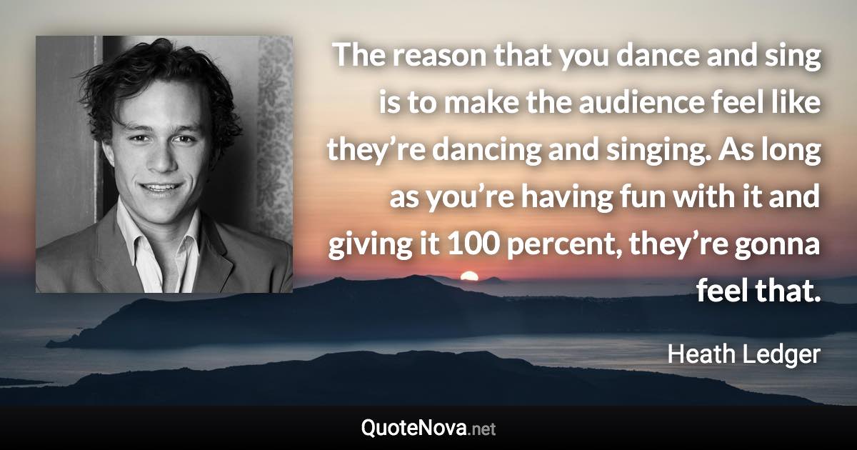 The reason that you dance and sing is to make the audience feel like they’re dancing and singing. As long as you’re having fun with it and giving it 100 percent, they’re gonna feel that. - Heath Ledger quote