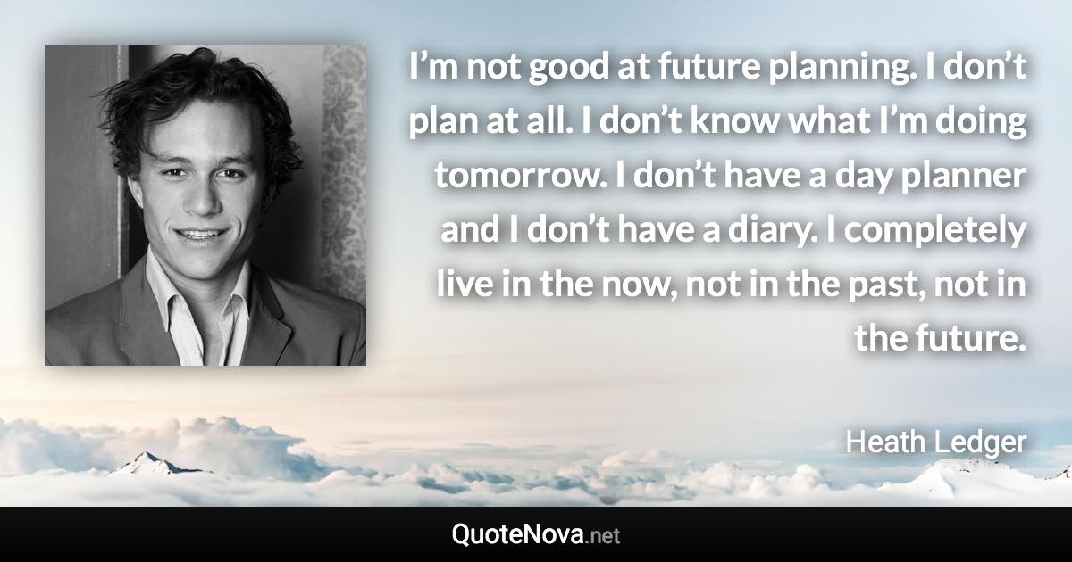 I’m not good at future planning. I don’t plan at all. I don’t know what I’m doing tomorrow. I don’t have a day planner and I don’t have a diary. I completely live in the now, not in the past, not in the future. - Heath Ledger quote
