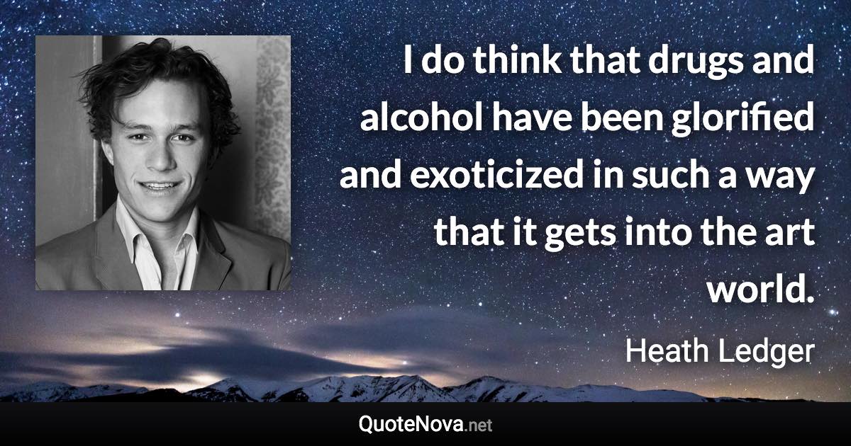 I do think that drugs and alcohol have been glorified and exoticized in such a way that it gets into the art world. - Heath Ledger quote