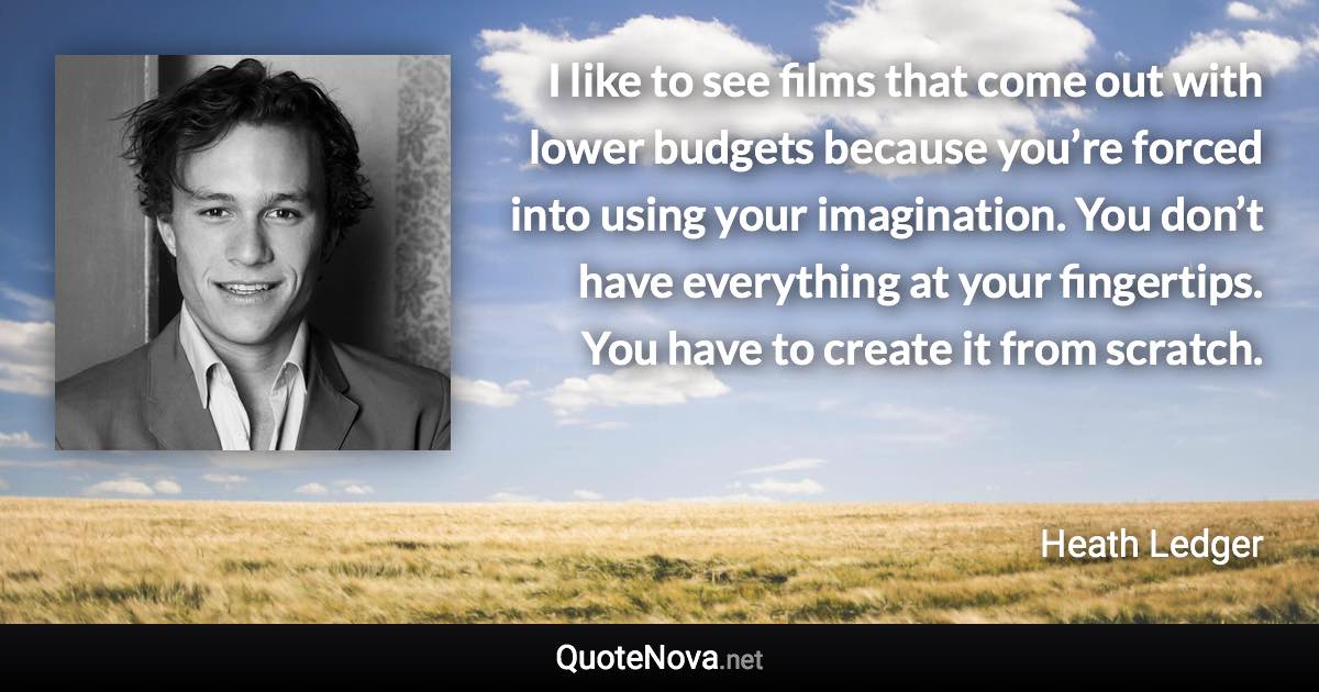 I like to see films that come out with lower budgets because you’re forced into using your imagination. You don’t have everything at your fingertips. You have to create it from scratch. - Heath Ledger quote