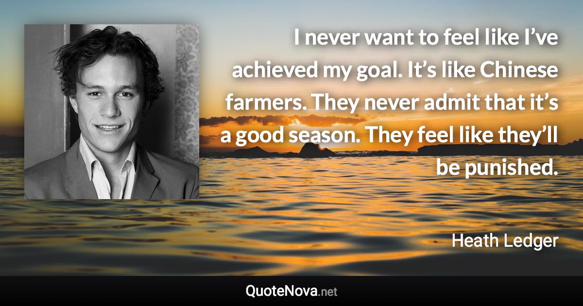 I never want to feel like I’ve achieved my goal. It’s like Chinese farmers. They never admit that it’s a good season. They feel like they’ll be punished. - Heath Ledger quote