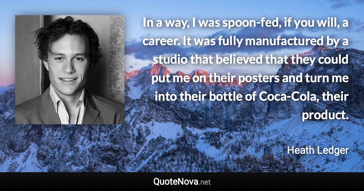 In a way, I was spoon-fed, if you will, a career. It was fully manufactured by a studio that believed that they could put me on their posters and turn me into their bottle of Coca-Cola, their product. - Heath Ledger quote