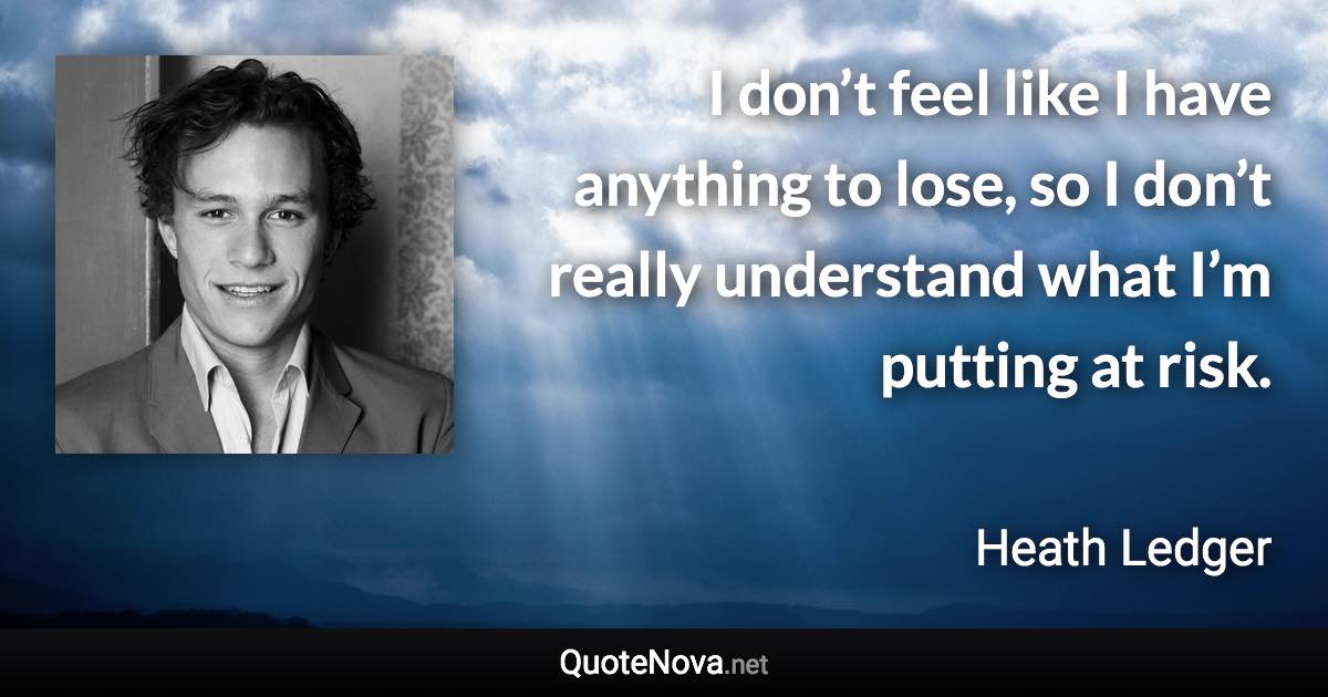 I don’t feel like I have anything to lose, so I don’t really understand what I’m putting at risk. - Heath Ledger quote