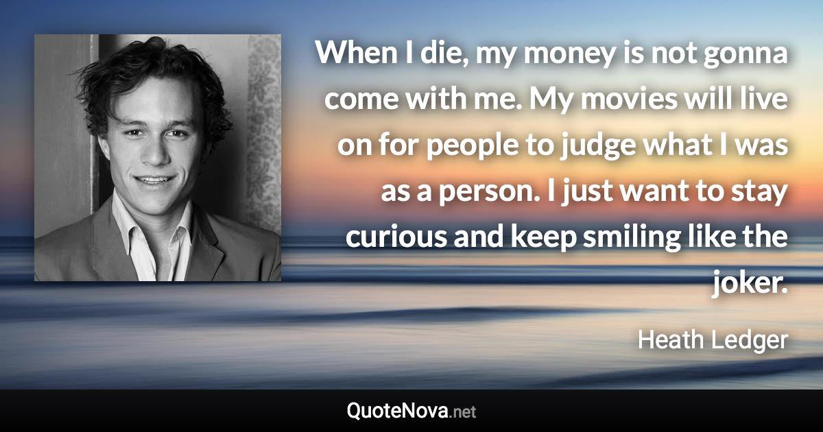 When I die, my money is not gonna come with me. My movies will live on for people to judge what I was as a person. I just want to stay curious and keep smiling like the joker. - Heath Ledger quote