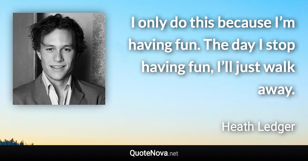 I only do this because I’m having fun. The day I stop having fun, I’ll just walk away. - Heath Ledger quote