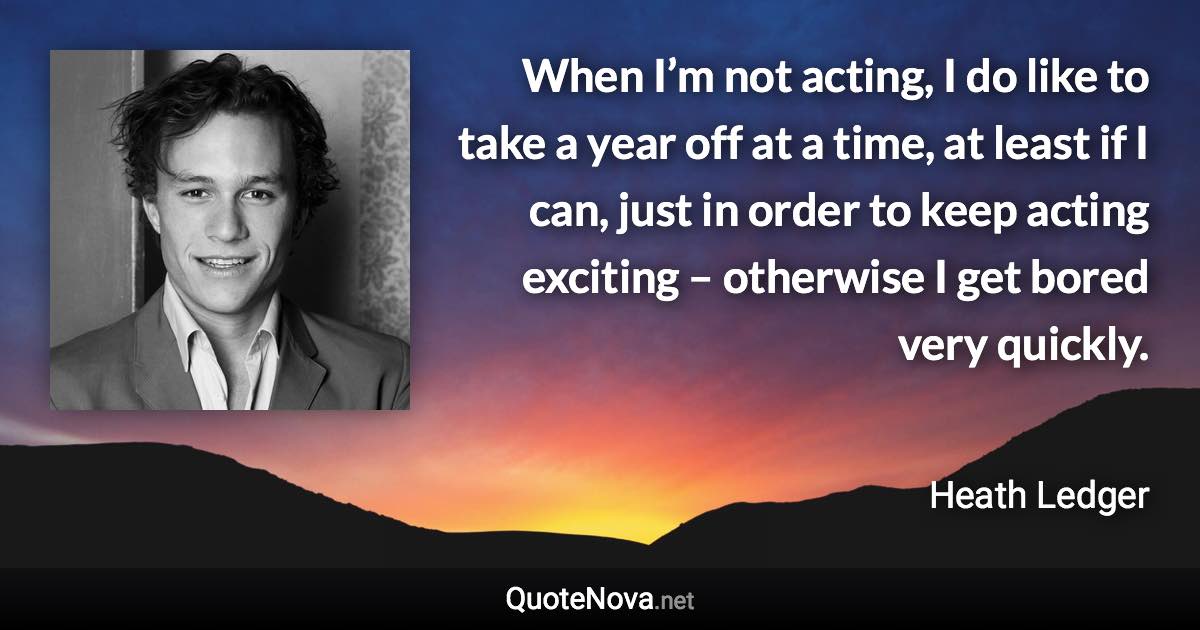 When I’m not acting, I do like to take a year off at a time, at least if I can, just in order to keep acting exciting – otherwise I get bored very quickly. - Heath Ledger quote