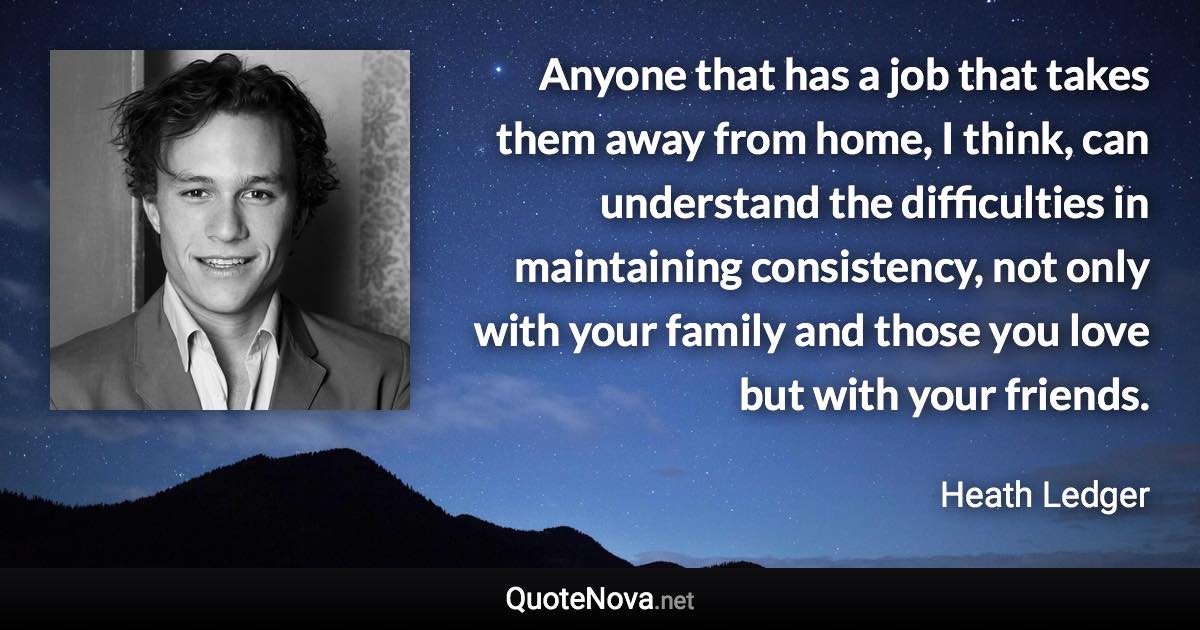 Anyone that has a job that takes them away from home, I think, can understand the difficulties in maintaining consistency, not only with your family and those you love but with your friends. - Heath Ledger quote