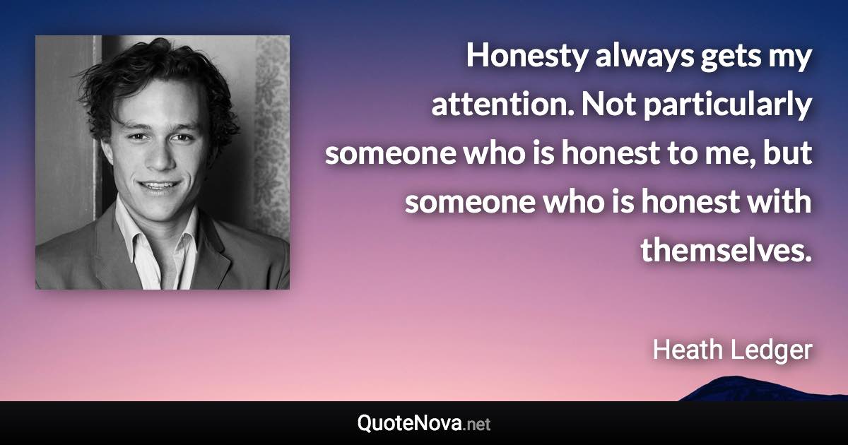 Honesty always gets my attention. Not particularly someone who is honest to me, but someone who is honest with themselves. - Heath Ledger quote