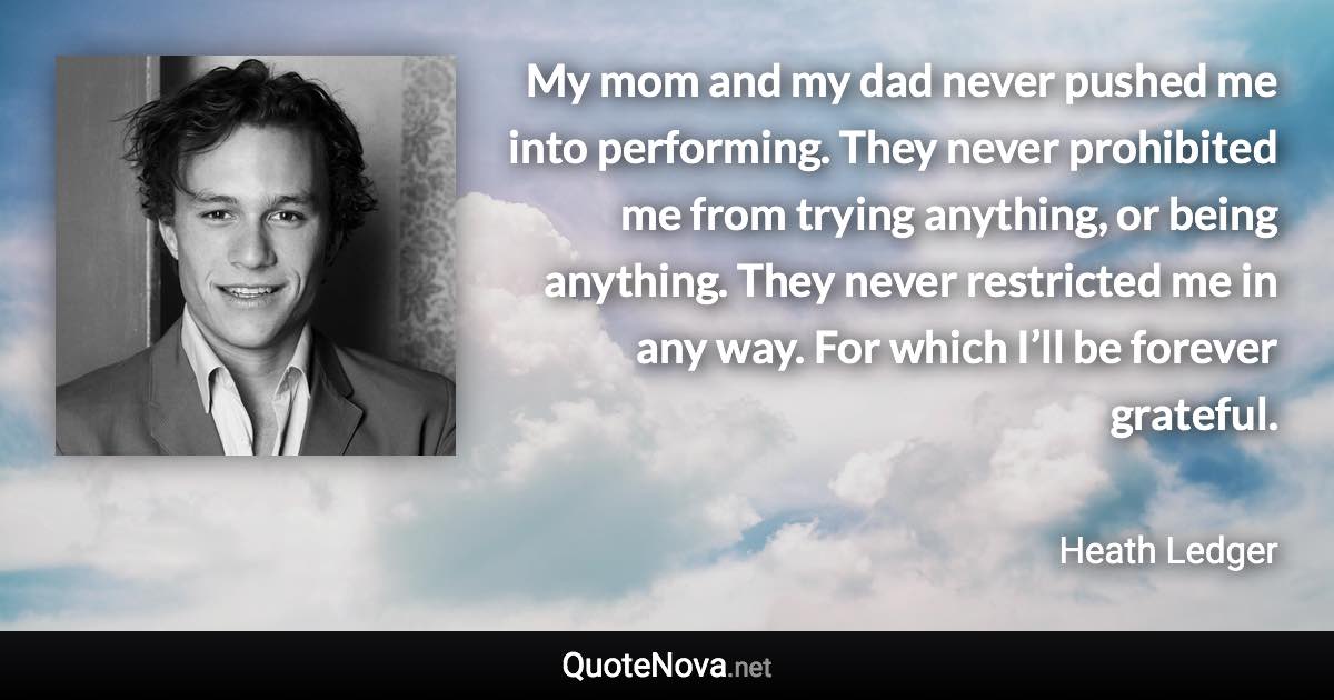 My mom and my dad never pushed me into performing. They never prohibited me from trying anything, or being anything. They never restricted me in any way. For which I’ll be forever grateful. - Heath Ledger quote