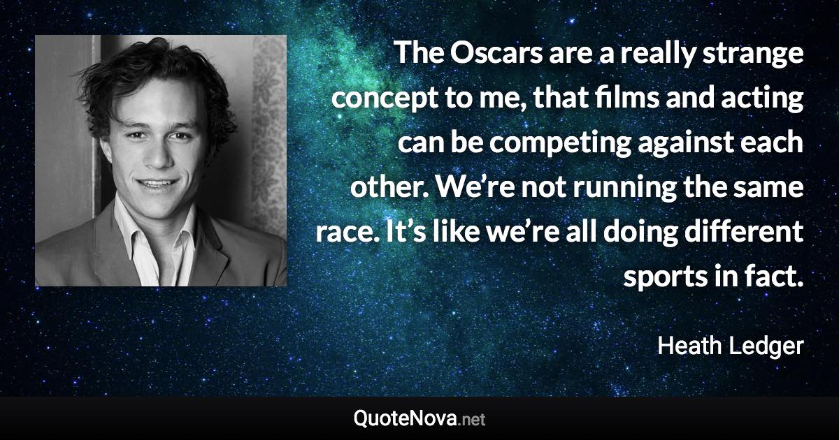 The Oscars are a really strange concept to me, that films and acting can be competing against each other. We’re not running the same race. It’s like we’re all doing different sports in fact. - Heath Ledger quote