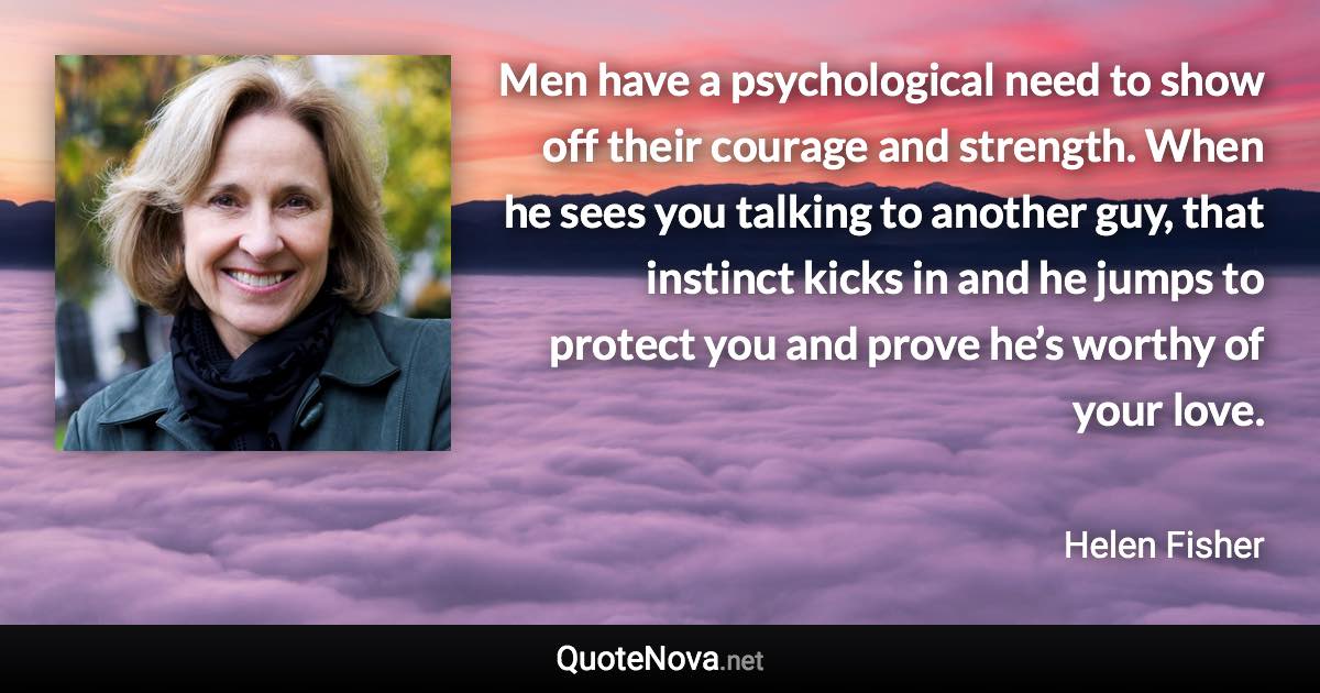 Men have a psychological need to show off their courage and strength. When he sees you talking to another guy, that instinct kicks in and he jumps to protect you and prove he’s worthy of your love. - Helen Fisher quote