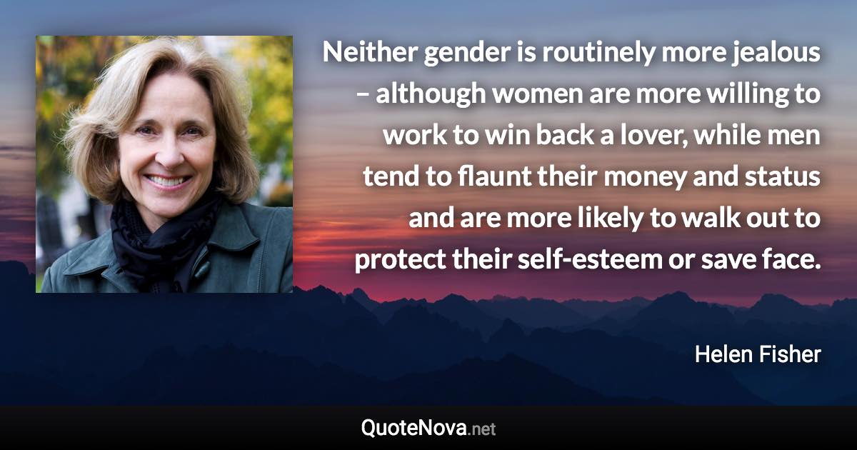 Neither gender is routinely more jealous – although women are more willing to work to win back a lover, while men tend to flaunt their money and status and are more likely to walk out to protect their self-esteem or save face. - Helen Fisher quote