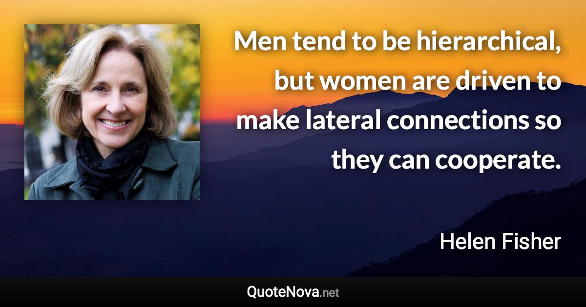 Men tend to be hierarchical, but women are driven to make lateral connections so they can cooperate. - Helen Fisher quote
