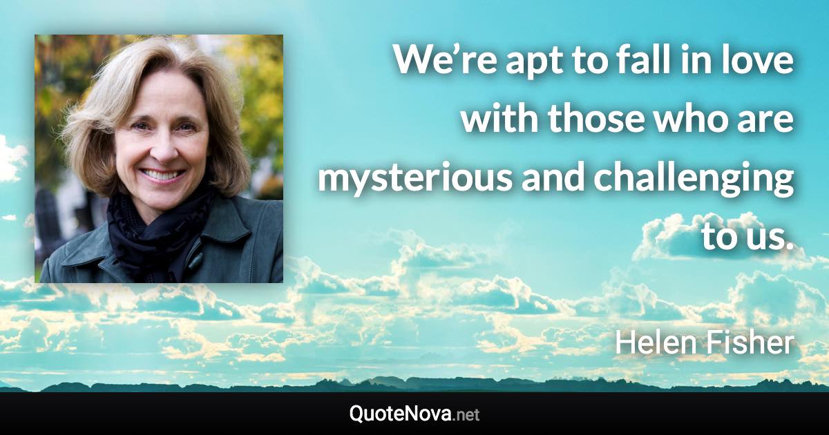 We’re apt to fall in love with those who are mysterious and challenging to us. - Helen Fisher quote