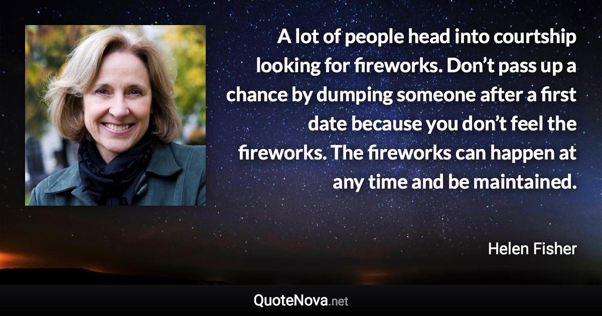 A lot of people head into courtship looking for fireworks. Don’t pass up a chance by dumping someone after a first date because you don’t feel the fireworks. The fireworks can happen at any time and be maintained. - Helen Fisher quote