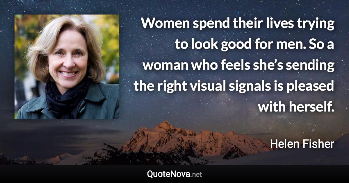 Women spend their lives trying to look good for men. So a woman who feels she’s sending the right visual signals is pleased with herself. - Helen Fisher quote