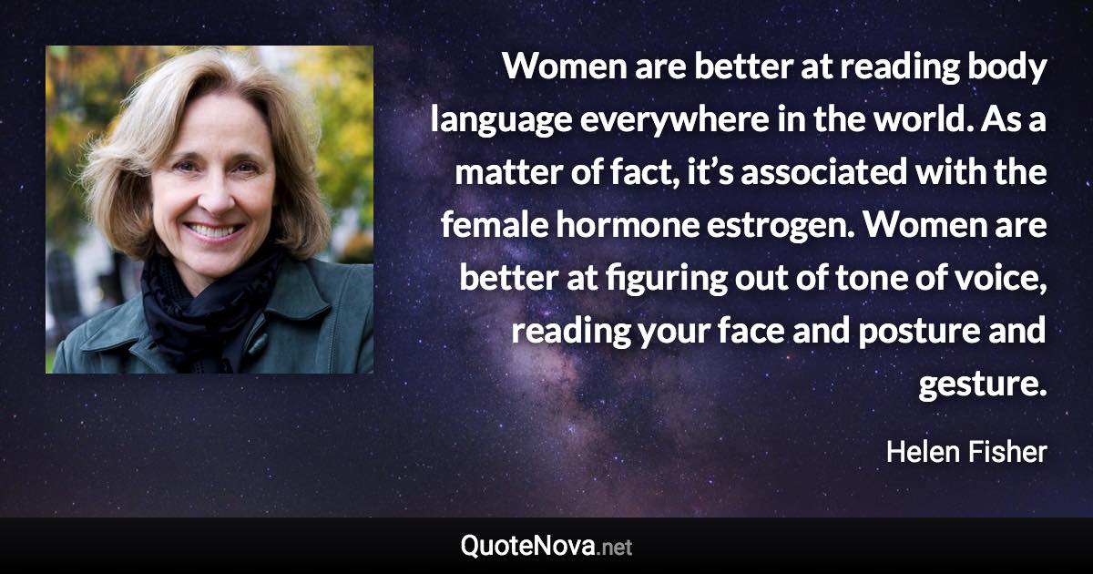 Women are better at reading body language everywhere in the world. As a matter of fact, it’s associated with the female hormone estrogen. Women are better at figuring out of tone of voice, reading your face and posture and gesture. - Helen Fisher quote