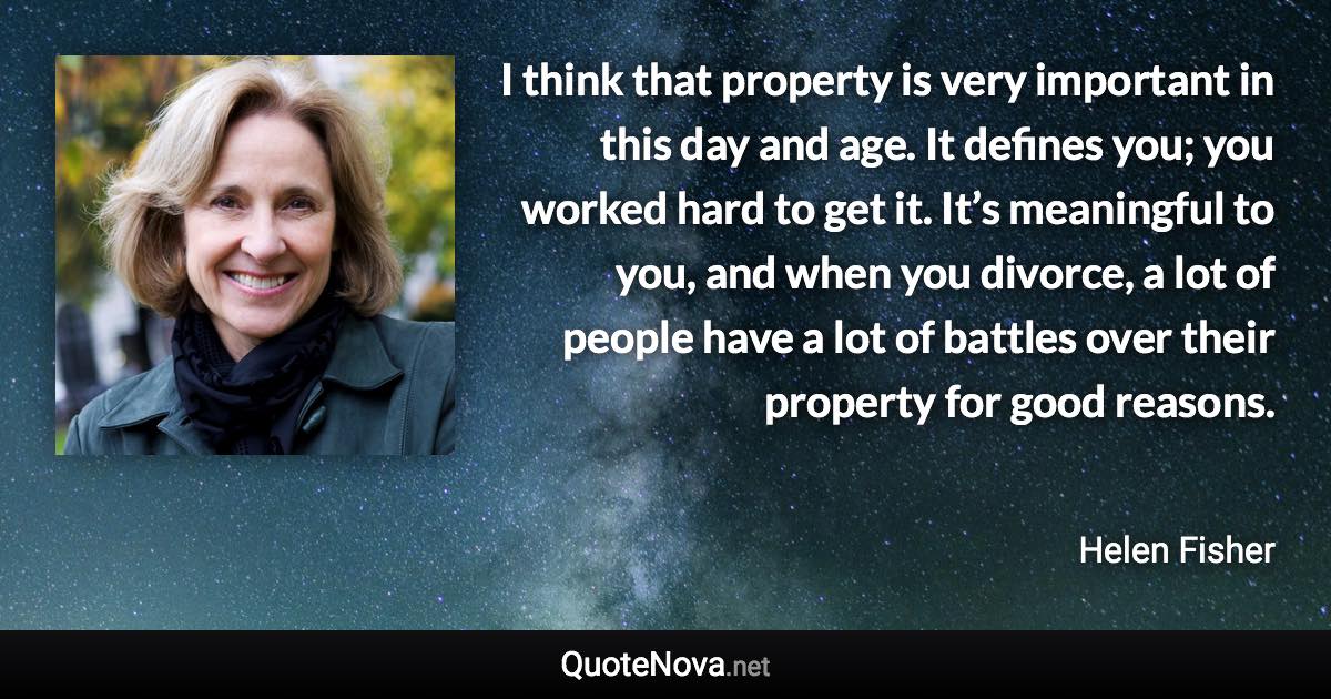I think that property is very important in this day and age. It defines you; you worked hard to get it. It’s meaningful to you, and when you divorce, a lot of people have a lot of battles over their property for good reasons. - Helen Fisher quote