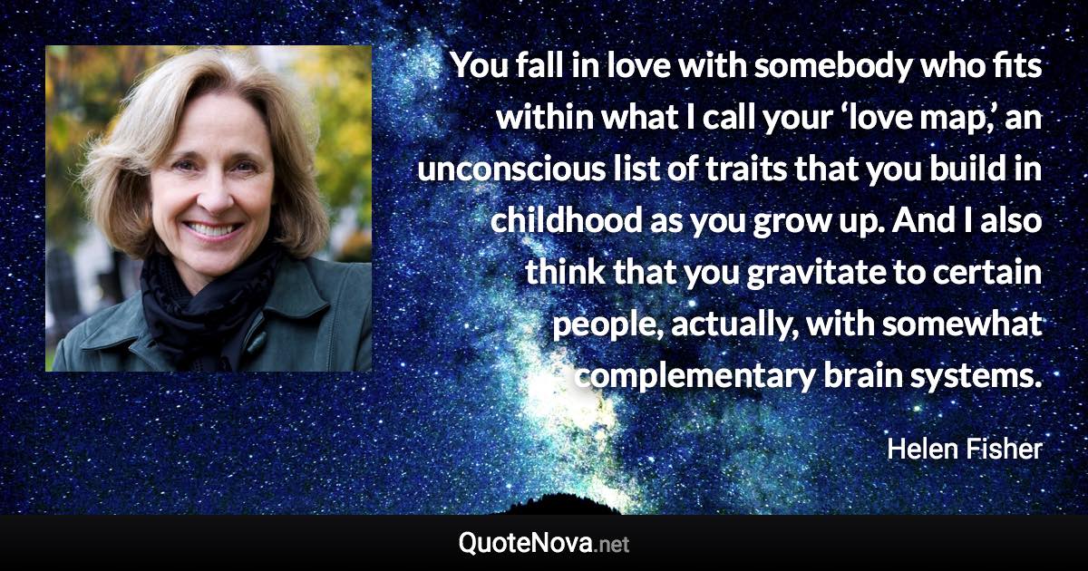 You fall in love with somebody who fits within what I call your ‘love map,’ an unconscious list of traits that you build in childhood as you grow up. And I also think that you gravitate to certain people, actually, with somewhat complementary brain systems. - Helen Fisher quote