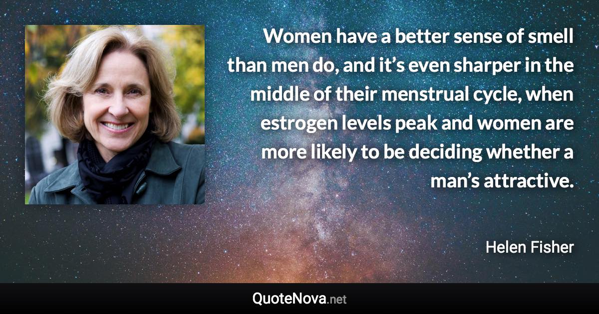 Women have a better sense of smell than men do, and it’s even sharper in the middle of their menstrual cycle, when estrogen levels peak and women are more likely to be deciding whether a man’s attractive. - Helen Fisher quote