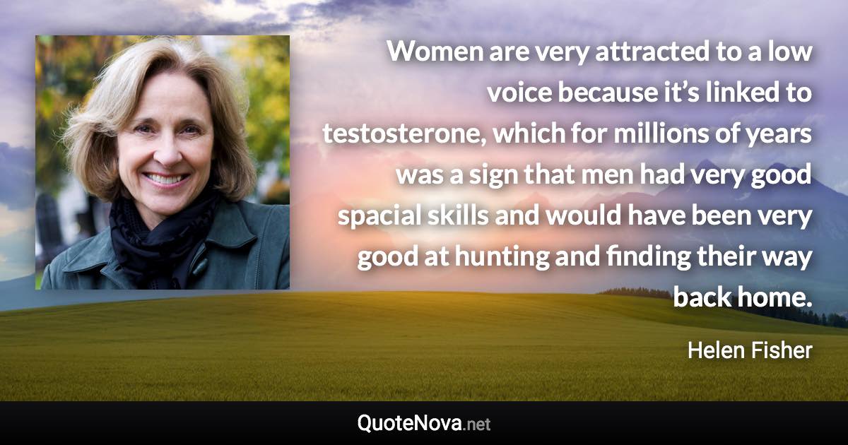 Women are very attracted to a low voice because it’s linked to testosterone, which for millions of years was a sign that men had very good spacial skills and would have been very good at hunting and finding their way back home. - Helen Fisher quote