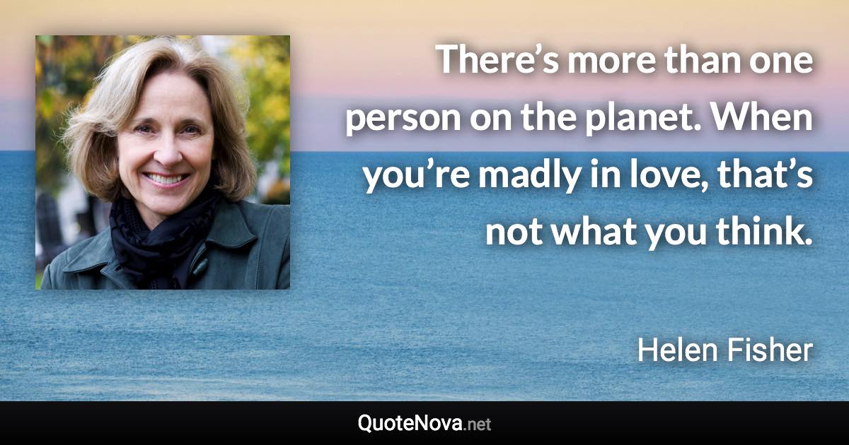 There’s more than one person on the planet. When you’re madly in love, that’s not what you think. - Helen Fisher quote