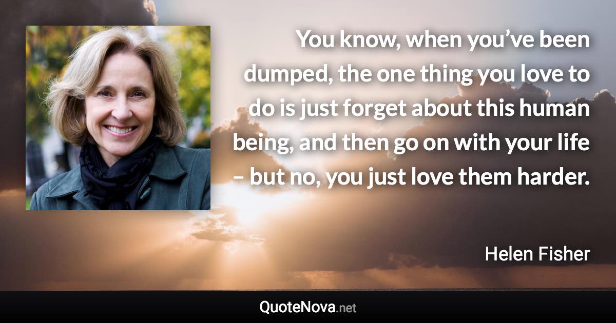 You know, when you’ve been dumped, the one thing you love to do is just forget about this human being, and then go on with your life – but no, you just love them harder. - Helen Fisher quote