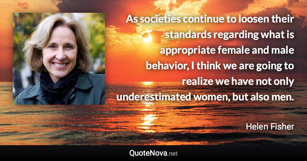 As societies continue to loosen their standards regarding what is appropriate female and male behavior, I think we are going to realize we have not only underestimated women, but also men. - Helen Fisher quote