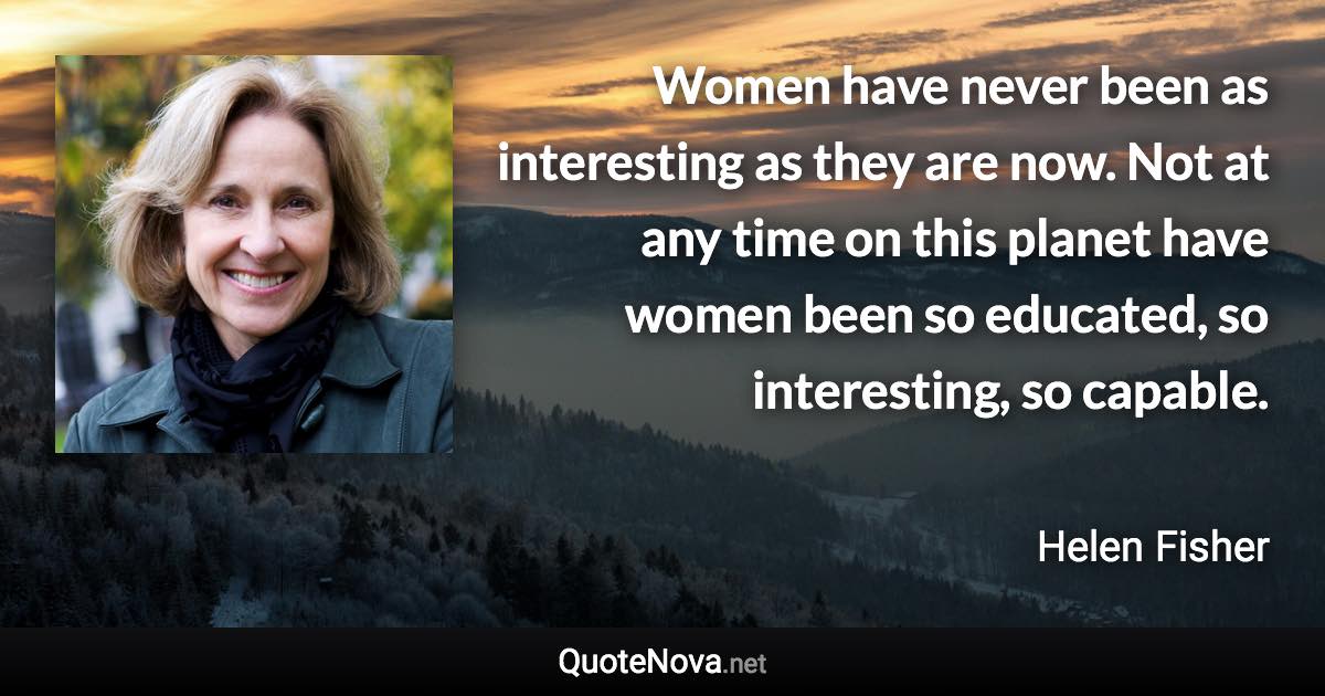 Women have never been as interesting as they are now. Not at any time on this planet have women been so educated, so interesting, so capable. - Helen Fisher quote