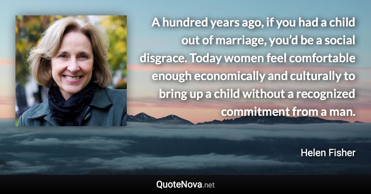 A hundred years ago, if you had a child out of marriage, you’d be a social disgrace. Today women feel comfortable enough economically and culturally to bring up a child without a recognized commitment from a man. - Helen Fisher quote