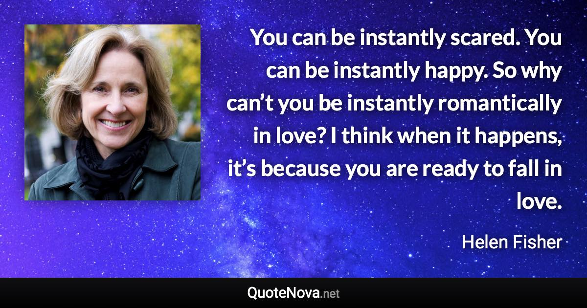 You can be instantly scared. You can be instantly happy. So why can’t you be instantly romantically in love? I think when it happens, it’s because you are ready to fall in love. - Helen Fisher quote