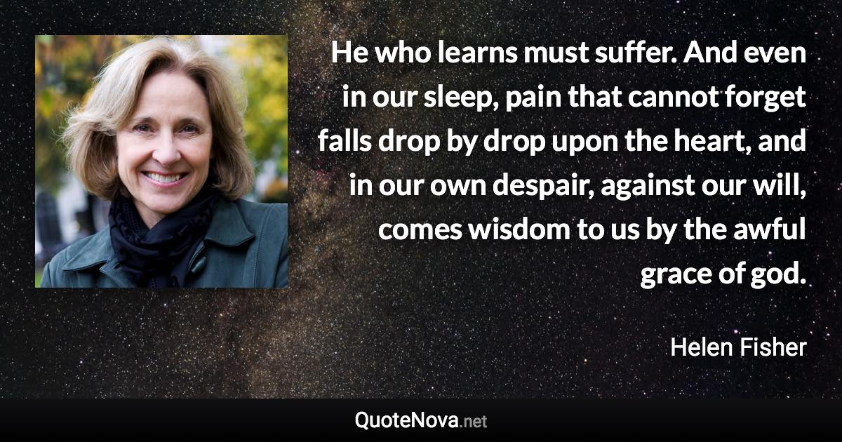 He who learns must suffer. And even in our sleep, pain that cannot forget falls drop by drop upon the heart, and in our own despair, against our will, comes wisdom to us by the awful grace of god. - Helen Fisher quote