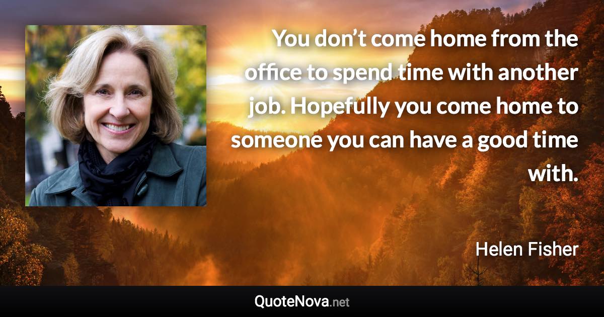 You don’t come home from the office to spend time with another job. Hopefully you come home to someone you can have a good time with. - Helen Fisher quote