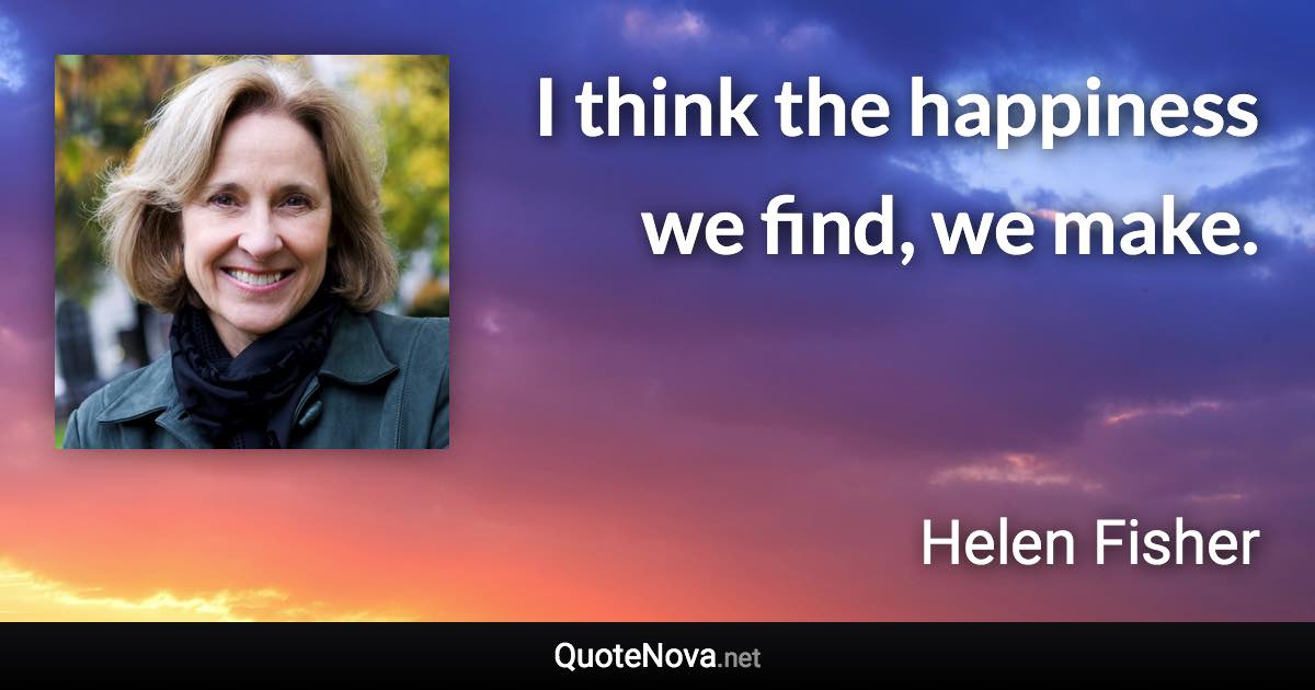 I think the happiness we find, we make. - Helen Fisher quote