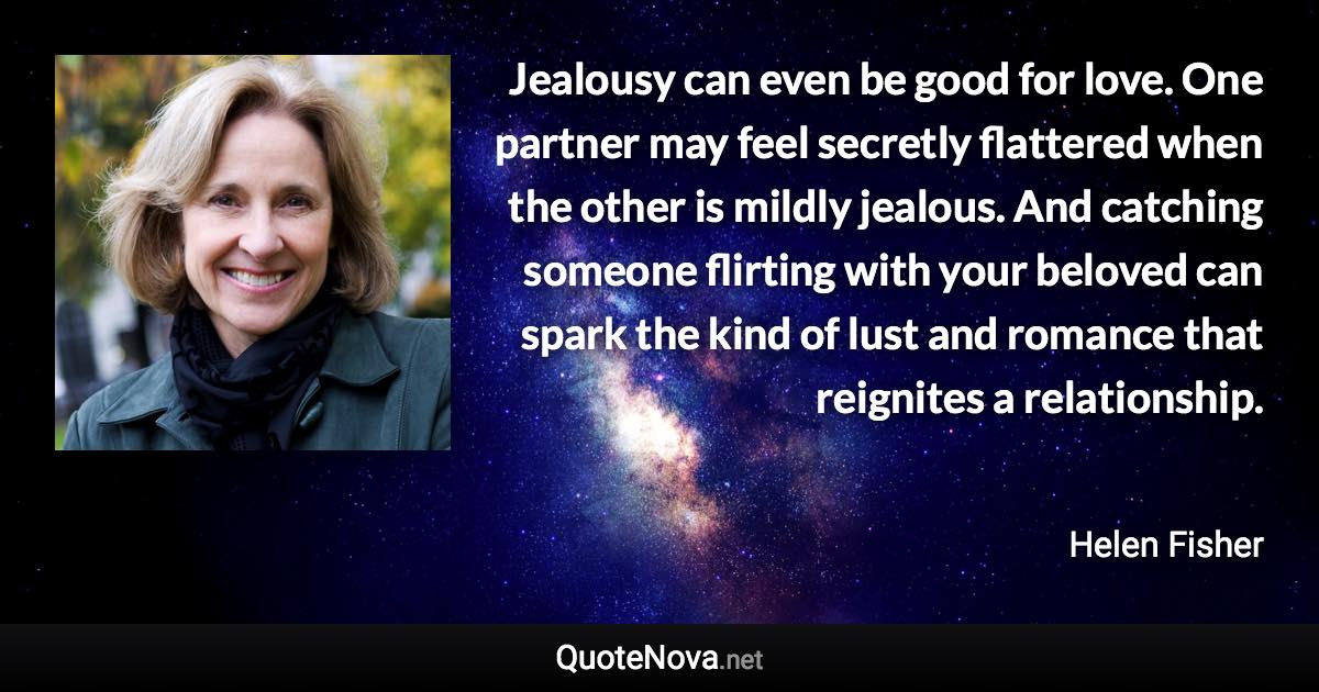 Jealousy can even be good for love. One partner may feel secretly flattered when the other is mildly jealous. And catching someone flirting with your beloved can spark the kind of lust and romance that reignites a relationship. - Helen Fisher quote