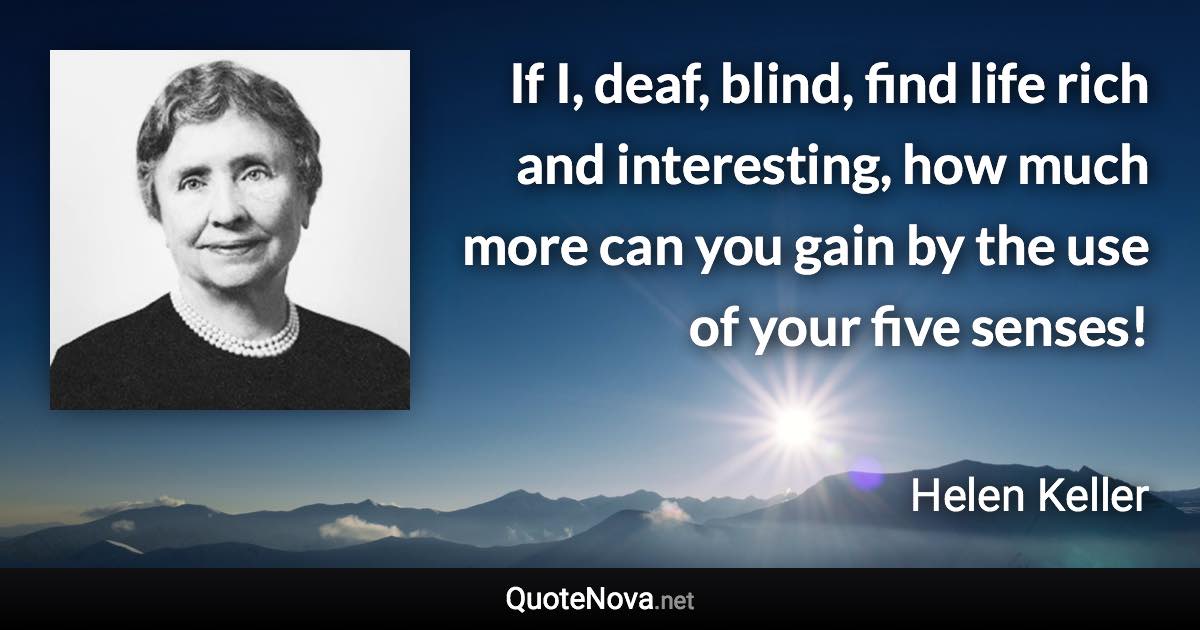 If I, deaf, blind, find life rich and interesting, how much more can you gain by the use of your five senses! - Helen Keller quote