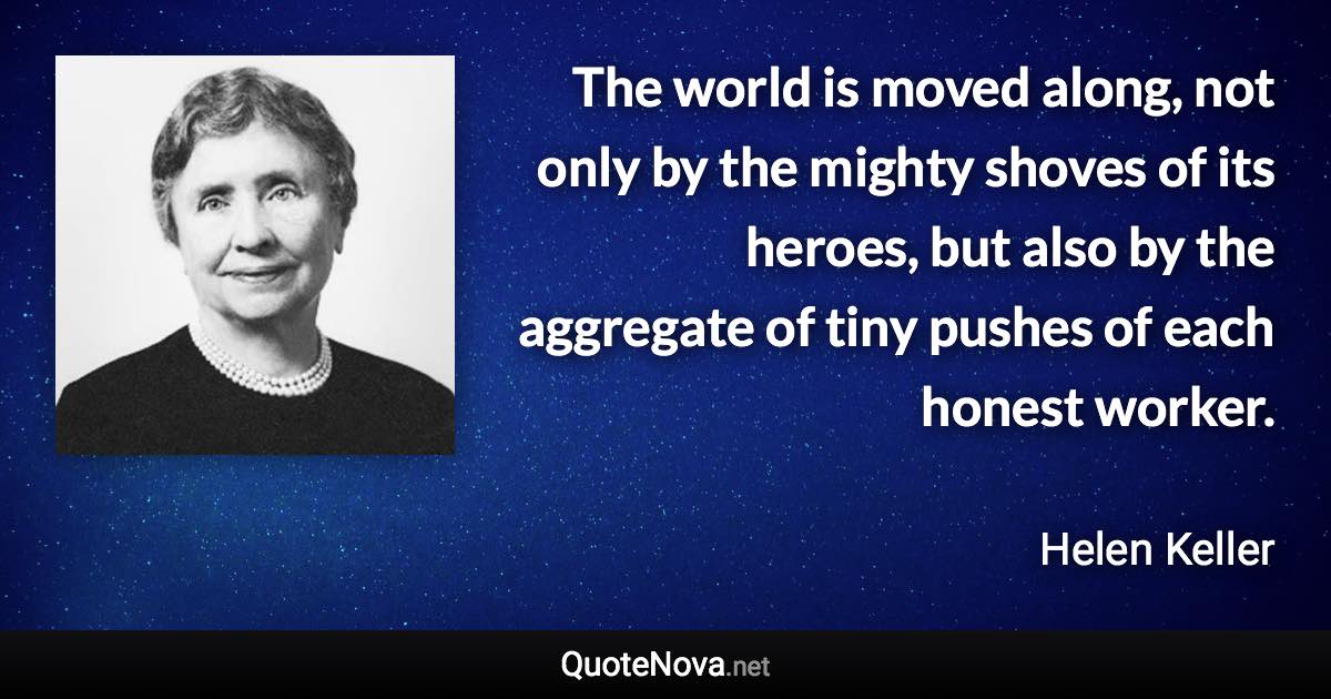 The world is moved along, not only by the mighty shoves of its heroes, but also by the aggregate of tiny pushes of each honest worker. - Helen Keller quote