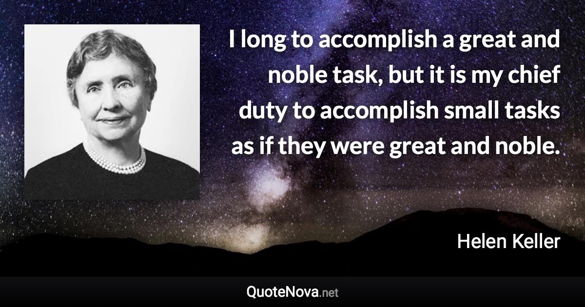 I long to accomplish a great and noble task, but it is my chief duty to accomplish small tasks as if they were great and noble. - Helen Keller quote