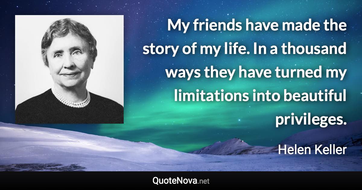 My friends have made the story of my life. In a thousand ways they have turned my limitations into beautiful privileges. - Helen Keller quote