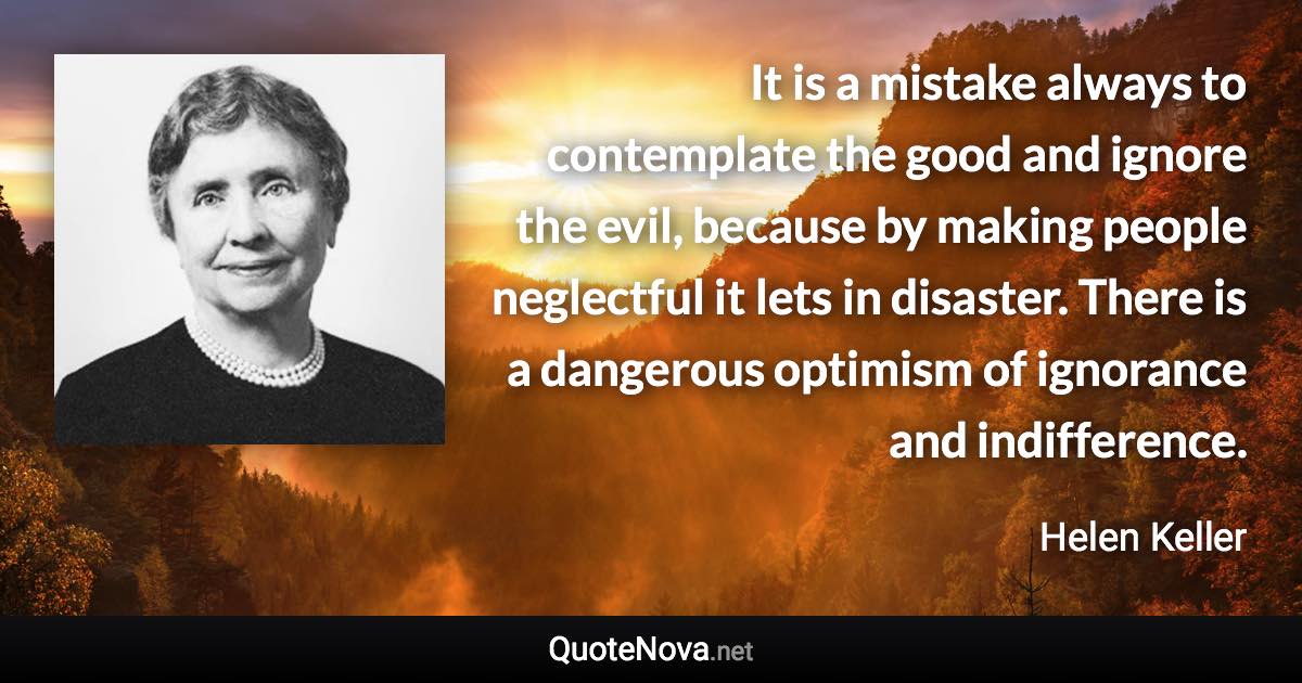 It is a mistake always to contemplate the good and ignore the evil, because by making people neglectful it lets in disaster. There is a dangerous optimism of ignorance and indifference. - Helen Keller quote