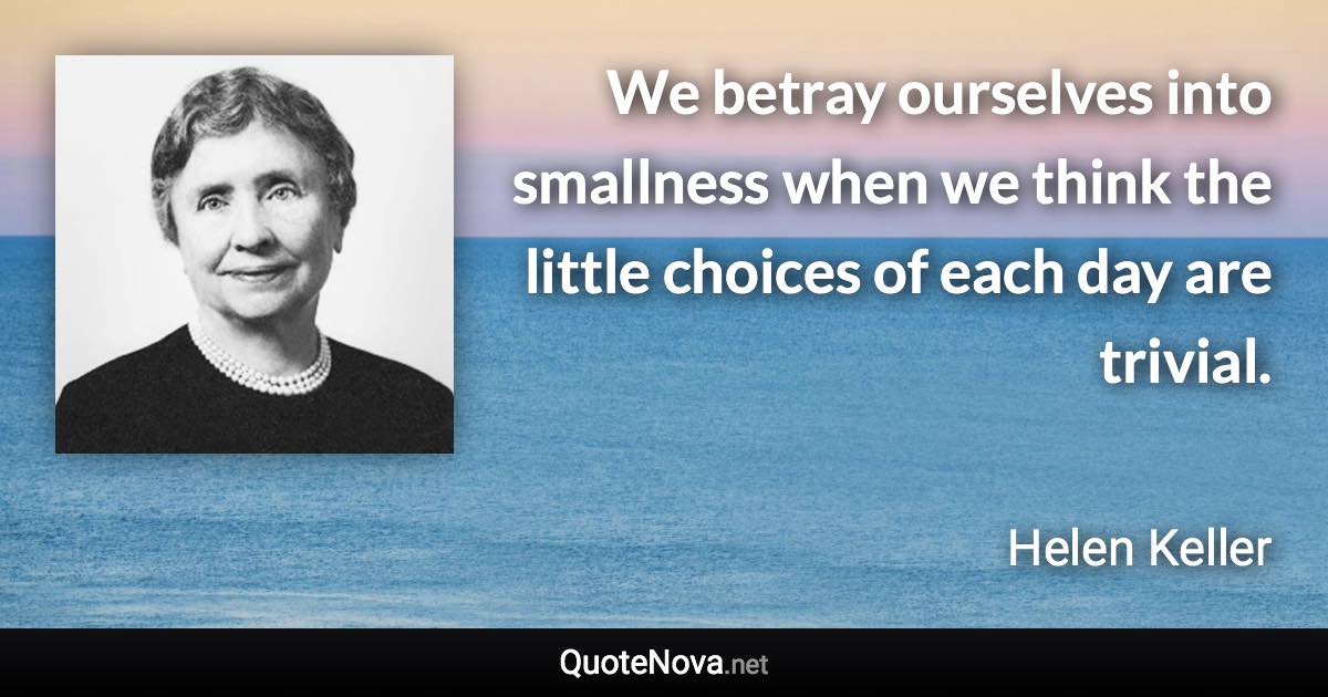 We betray ourselves into smallness when we think the little choices of each day are trivial. - Helen Keller quote