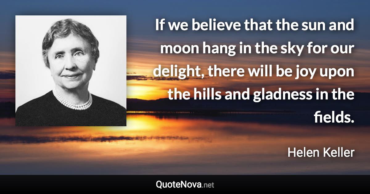 If we believe that the sun and moon hang in the sky for our delight, there will be joy upon the hills and gladness in the fields. - Helen Keller quote