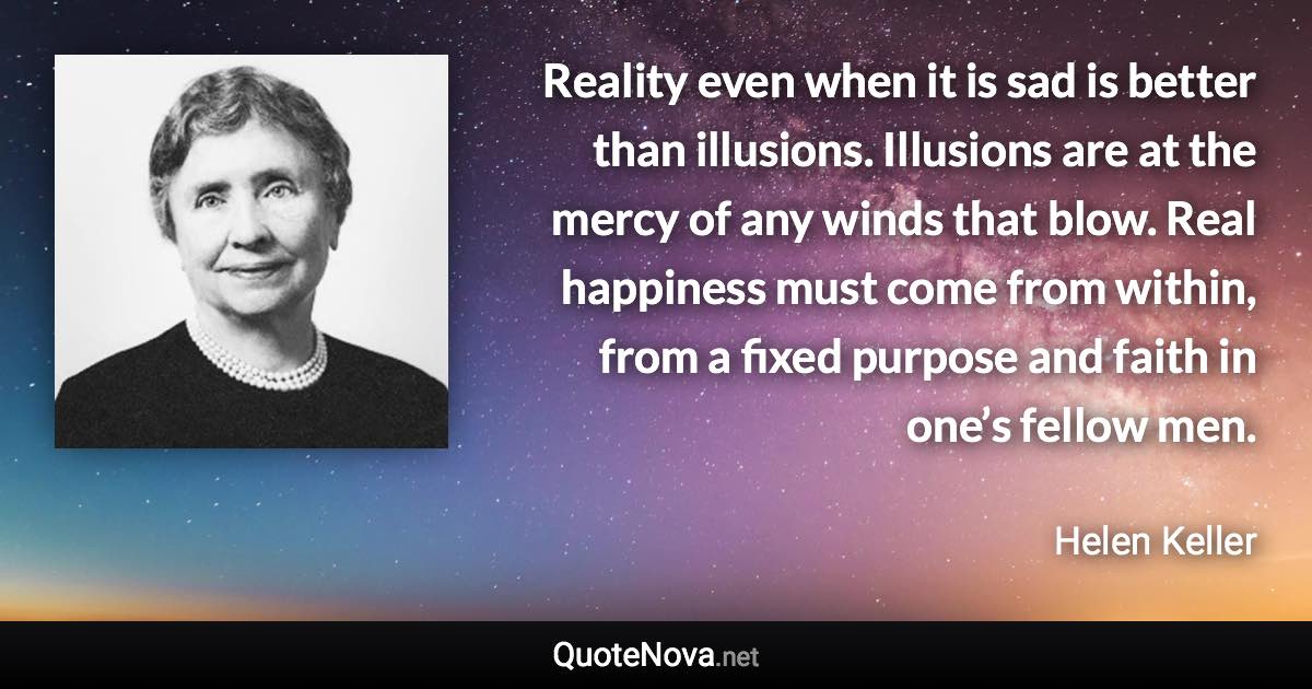 Reality even when it is sad is better than illusions. Illusions are at the mercy of any winds that blow. Real happiness must come from within, from a fixed purpose and faith in one’s fellow men. - Helen Keller quote