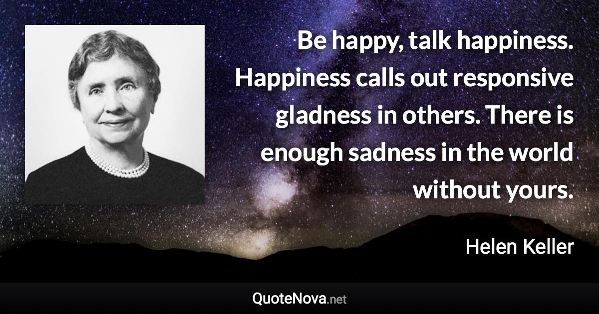 Be happy, talk happiness. Happiness calls out responsive gladness in others. There is enough sadness in the world without yours. - Helen Keller quote