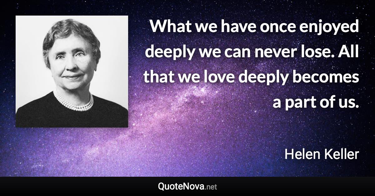 What we have once enjoyed deeply we can never lose. All that we love deeply becomes a part of us. - Helen Keller quote